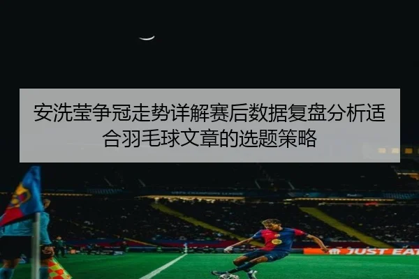 安洗莹争冠走势详解赛后数据复盘分析适合羽毛球文章的选题策略