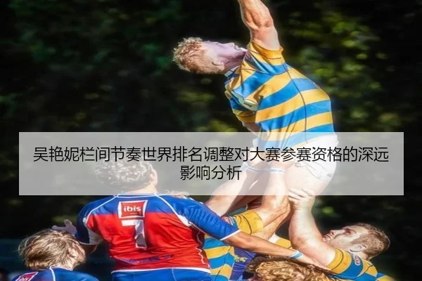 吴艳妮栏间节奏世界排名调整对大赛参赛资格的深远影响分析